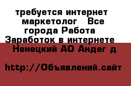 требуется интернет- маркетолог - Все города Работа » Заработок в интернете   . Ненецкий АО,Андег д.